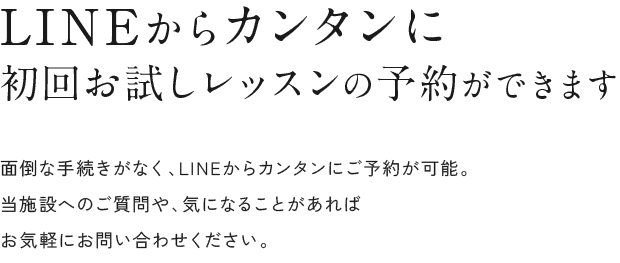 LINEからカンタンに初回お試しレッスンの予約ができます 面倒な手続きがなく、LINEからカンタンにご予約が可能。当施設へのご質問や、気になることがあればお気軽にお問い合わせください。