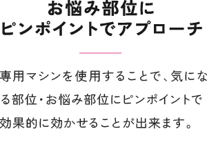 お悩み部位にピンポイントでアプローチ 専用マシンを使用することで、気になる部位・お悩み部位にピンポイントで効果的に効かせることが出来ます。