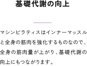 基礎代謝の向上 マシンピラティスはインナーマッスルと全身の筋肉を強化するものなので、全身の筋肉量が上がり、基礎代謝の向上にもつながります。