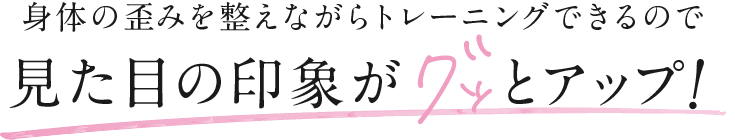 身体の歪みを整えながらトレーニングできるので 見た目の印象がグッとアップ！