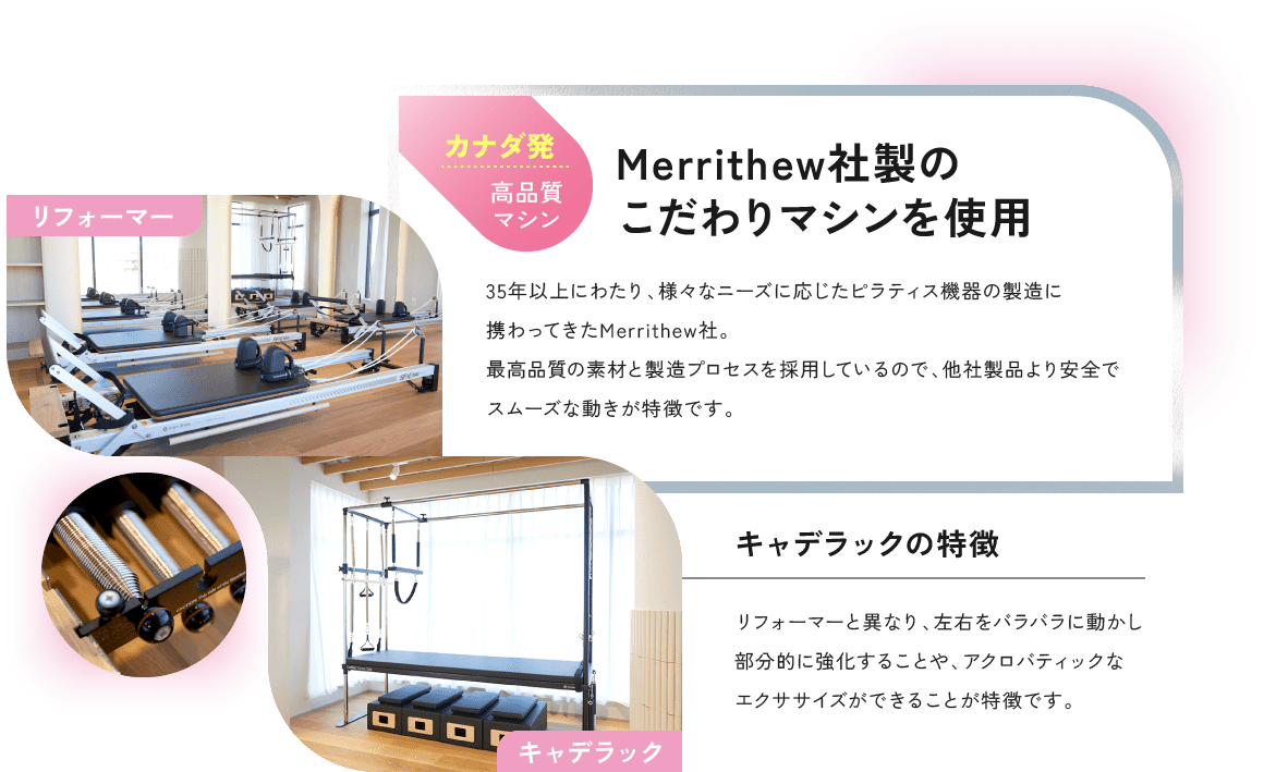 Merrithew社製のこだわりマシンを使用 35年以上にわたり、様々なニーズに応じたピラティス機器の製造に携わってきたMerrithew社。最高品質の素材と製造プロセスを採用しているので、他社製品より安全でスムーズな動きが特徴です。 キャデラックの特徴 リフォーマーと異なり、左右をバラバラに動かし部分的に強化することや、アクロバティックなエクササイズができることが特徴です。