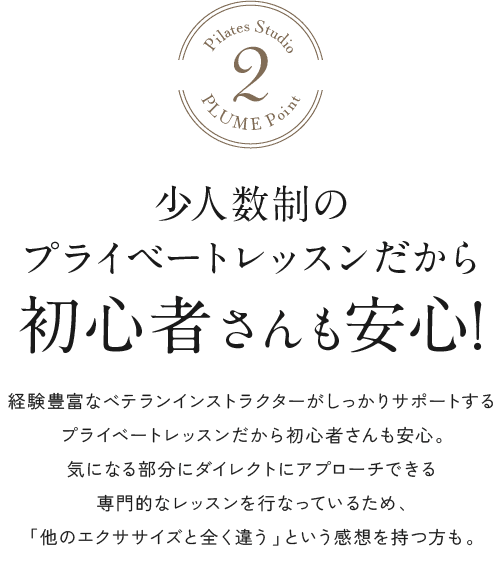 少人数制のプライベートレッスンだから初心者さんも安心! 経験豊富なベテランインストラクターがしっかりサポートするプライベートレッスンだから初心者さんも安心。気になる部分にダイレクトにアプローチできる専門的なレッスンを行なっているため、「他のエクササイズと全く違う」という感想を持つ方も。
