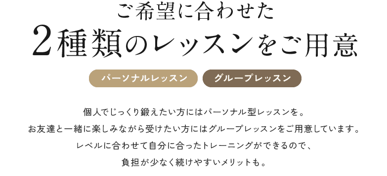 ご希望に合わせた2種類のレッスンをご用意 [パーソナルレッスン][グループレッスン] 個人でじっくり鍛えたい方にはパーソナル型レッスンを。お友達と一緒に楽しみながら受けたい方にはグループレッスンをご用意しています。レベルに合わせて自分に合ったトレーニングができるので、負担が少なく続けやすいメリットも。