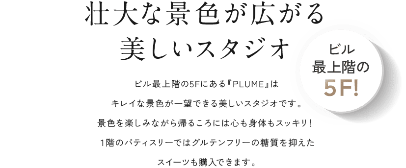 壮大な景色が広がる美しいスタジオ ビル最上階の5Fにある『PLUME』はキレイな景色が一望できる美しいスタジオです。景色を楽しみながら帰るころには心も身体もスッキリ！１階のパティスリーではグルテンフリーの糖質を抑えたスイーツも購入できます。 ビル最上階の５F!