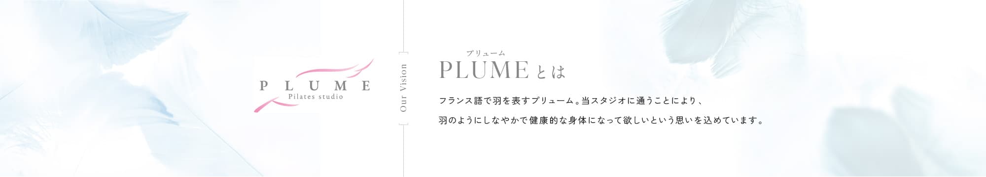 PLUMEプリュームとは フランス語で羽を表すプリューム。当スタジオに通うことにより、羽のようにしなやかで健康的な身体になって欲しいという思いを込めています。